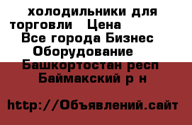 холодильники для торговли › Цена ­ 13 000 - Все города Бизнес » Оборудование   . Башкортостан респ.,Баймакский р-н